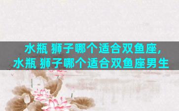 水瓶 狮子哪个适合双鱼座,水瓶 狮子哪个适合双鱼座男生